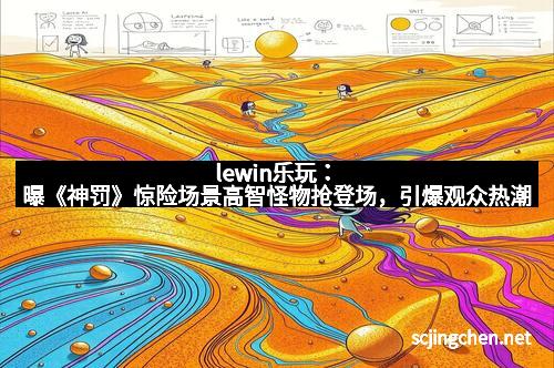 lewin乐玩：曝《神罚》惊险场景高智怪物抢登场，引爆观众热潮